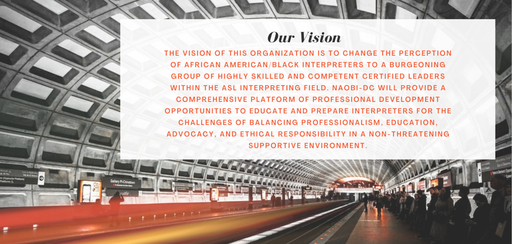 Our Vision- an Image background of the Gallery Place Metro tunnel. The arched ceiling is of cement tiles. There are blurred people and signs in the background. A stream of red and orange light symbolizes the metro just having sped out of sight. Overlaid on the photo is a white banner with text that reads, “Our vision- The vision of this organization is to change the perception of African American/Black interpreters to a burgeoning group of highly skilled and competent certified leaders within the ASL interpreting field. NAOBI-DC will provide a comprehensive platform of professional development opportunities to educate and prepare interpreters for the challenges of balancing professionalism, education, advocacy, and ethical responsibility in a non-threatening supportive environment.” 